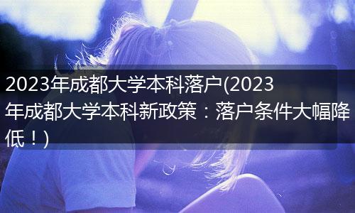 2023年成都大学本科落户(2023年成都大学本科新政策：落户条件大幅降低！)
