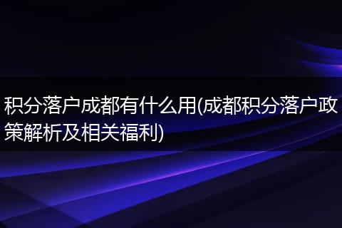 积分落户成都有什么用(成都积分落户政策解析及相关福利)