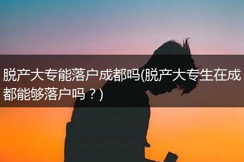 脱产大专能落户成都吗(脱产大专生在成都能够落户吗？)