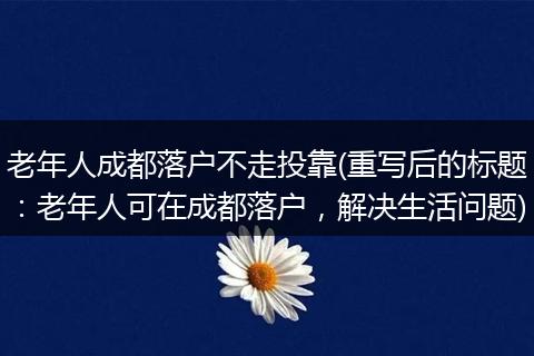 老年人成都落户不走投靠(重写后的标题：老年人可在成都落户，解决生活问题)