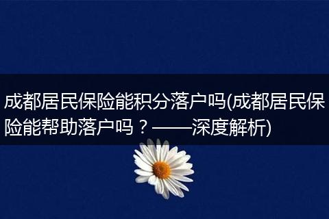 成都居民保险能积分落户吗(成都居民保险能帮助落户吗？——深度解析)