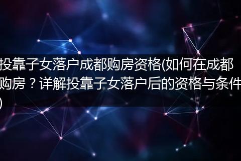 投靠子女落户成都购房资格(如何在成都购房？详解投靠子女落户后的资格与条件)