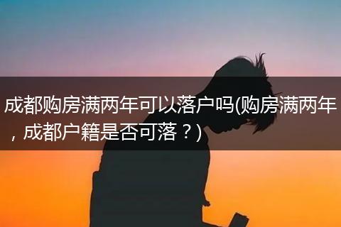 成都购房满两年可以落户吗(购房满两年，成都户籍是否可落？)