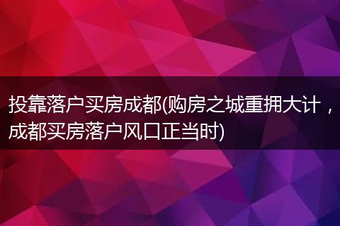 投靠落户买房成都(购房之城重拥大计，成都买房落户风口正当时)