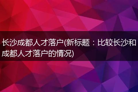 长沙成都人才落户(新标题：比较长沙和成都人才落户的情况)