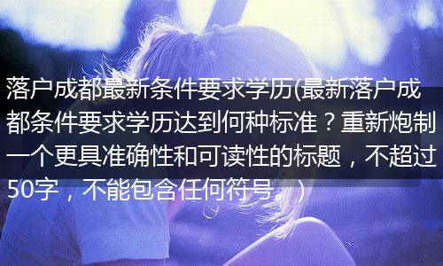 落户成都最新条件要求学历(最新落户成都条件要求学历达到何种标准?重新炮制一个更具准确性和可读性的标题,不超过50字,不能包含任何符号。)