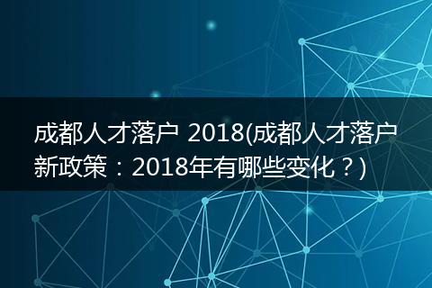 成都人才落户 2018(成都人才落户新政策：2018年有哪些变化？)