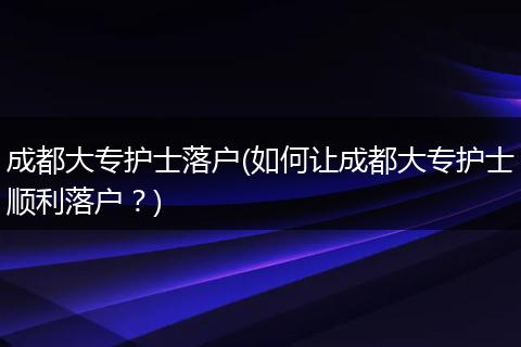 成都大专护士落户(如何让成都大专护士顺利落户？)