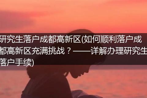 研究生落户成都高新区(如何顺利落户成都高新区充满挑战?——详解办理研究生落户手续)