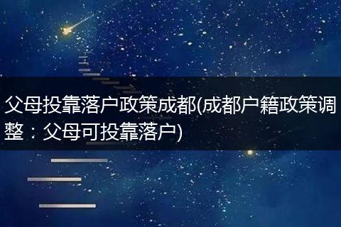 父母投靠落户政策成都(成都户籍政策调整:父母可投靠落户)
