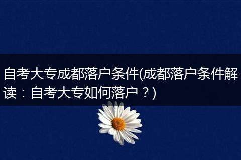 自考大专成都落户条件(成都落户条件解读：自考大专如何落户？)