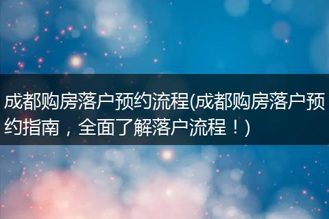 成都购房落户预约流程(成都购房落户预约指南,全面了解落户流程!)