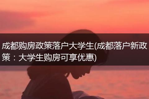 成都购房政策落户大学生(成都落户新政策:大学生购房可享优惠)