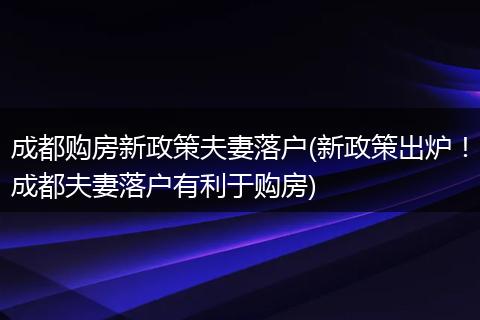 成都购房新政策夫妻落户(新政策出炉！成都夫妻落户有利于购房)