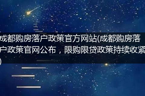成都购房落户政策官方网站(成都购房落户政策官网公布，限购限贷政策持续收紧)