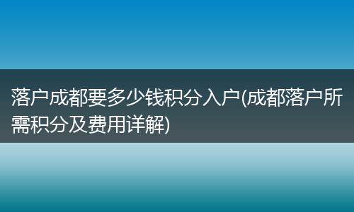 落户成都要多少钱积分入户(成都落户所需积分及费用详解)