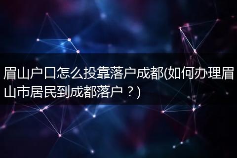 眉山户口怎么投靠落户成都(如何办理眉山市居民到成都落户?)