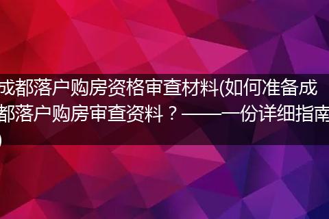 成都落户购房资格审查材料(如何准备成都落户购房审查资料？——一份详细指南)