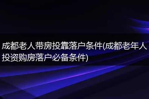 成都老人带房投靠落户条件(成都老年人投资购房落户必备条件)