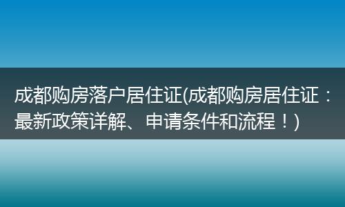 成都购房落户居住证(成都购房居住证：最新政策详解、申请条件和流程！)