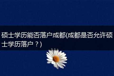 硕士学历能否落户成都(成都是否允许硕士学历落户？)