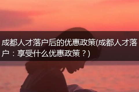 成都人才落户后的优惠政策(成都人才落户：享受什么优惠政策？)