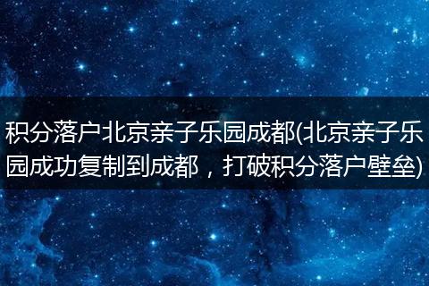 积分落户北京亲子乐园成都(北京亲子乐园成功复制到成都，打破积分落户壁垒)