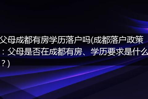 父母成都有房学历落户吗(成都落户政策：父母是否在成都有房、学历要求是什么？)