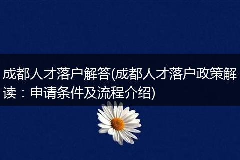 成都人才落户解答(成都人才落户政策解读：申请条件及流程介绍)