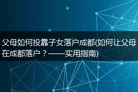 父母如何投靠子女落户成都(如何让父母在成都落户？——实用指南)