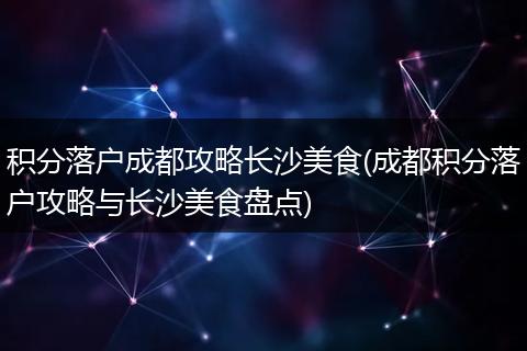 积分落户成都攻略长沙美食(成都积分落户攻略与长沙美食盘点)