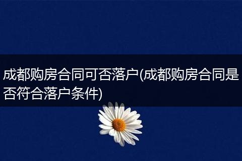 成都购房合同可否落户(成都购房合同是否符合落户条件)