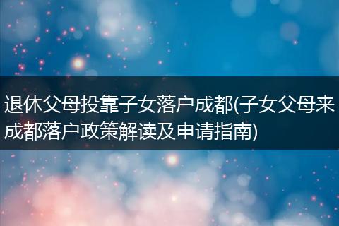 退休父母投靠子女落户成都(子女父母来成都落户政策解读及申请指南)