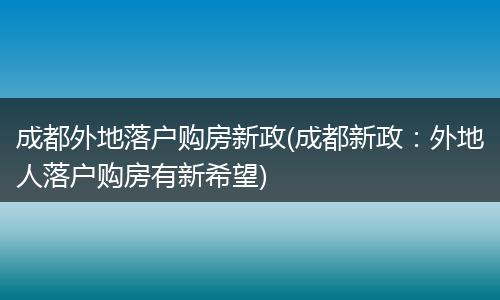 成都外地落户购房新政(成都新政：外地人落户购房有新希望)