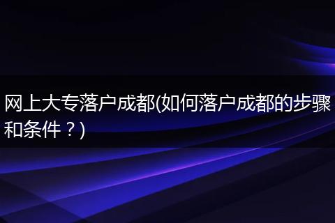 网上大专落户成都(如何落户成都的步骤和条件？)