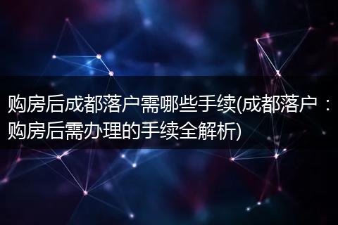 购房后成都落户需哪些手续(成都落户：购房后需办理的手续全解析)
