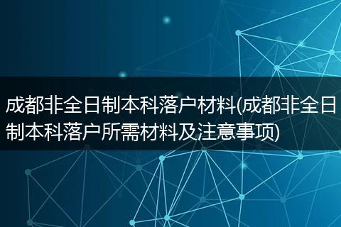 成都非全日制本科落户材料(成都非全日制本科落户所需材料及注意事项)