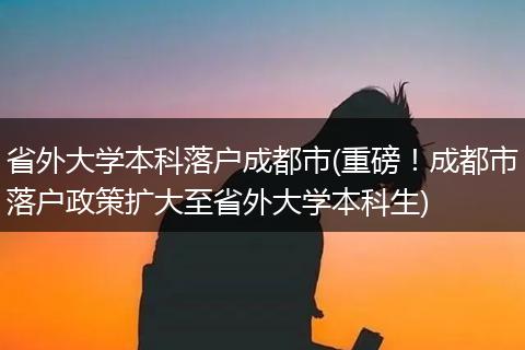 省外大学本科落户成都市(重磅！成都市落户政策扩大至省外大学本科生)