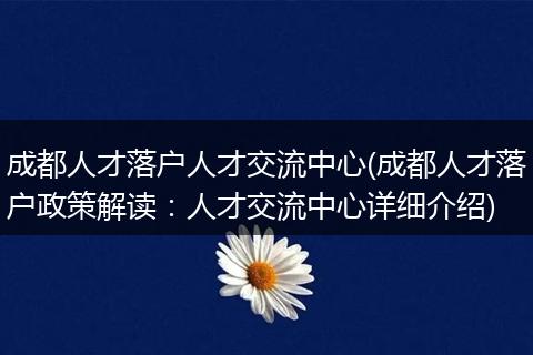 成都人才落户人才交流中心(成都人才落户政策解读：人才交流中心详细介绍)