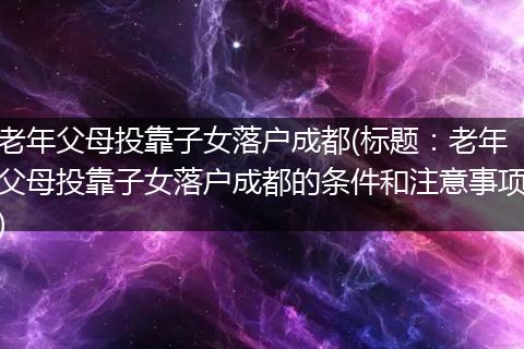老年父母投靠子女落户成都(标题：老年父母投靠子女落户成都的条件和注意事项)