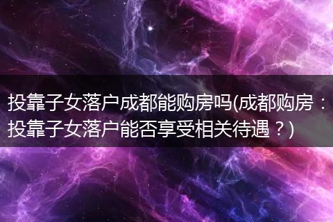 投靠子女落户成都能购房吗(成都购房：投靠子女落户能否享受相关待遇？)