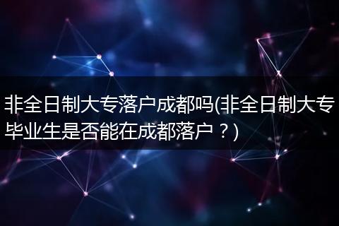 非全日制大专落户成都吗(非全日制大专毕业生是否能在成都落户？)