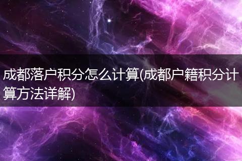 成都落户积分怎么计算(成都户籍积分计算方法详解)