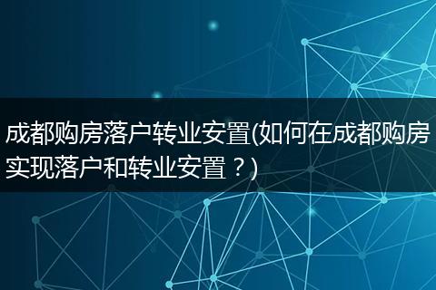 成都购房落户转业安置(如何在成都购房实现落户和转业安置？)