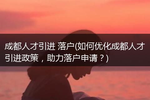 成都人才引进 落户(如何优化成都人才引进政策，助力落户申请？)