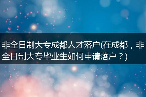 非全日制大专成都人才落户(在成都，非全日制大专毕业生如何申请落户？)