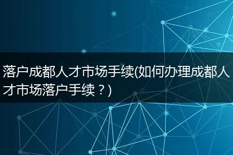 落户成都人才市场手续(如何办理成都人才市场落户手续？)