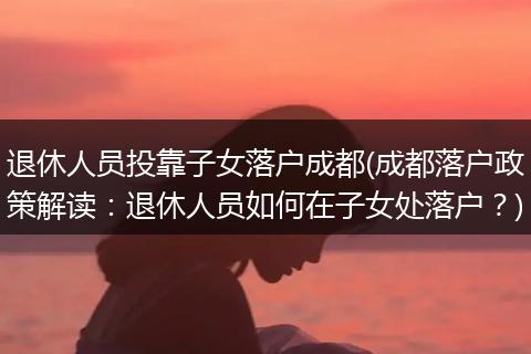 退休人员投靠子女落户成都(成都落户政策解读：退休人员如何在子女处落户？)