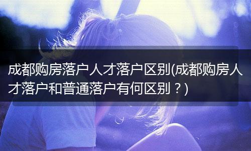 成都购房落户人才落户区别(成都购房人才落户和普通落户有何区别？)