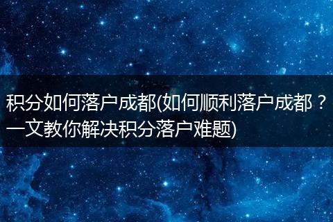 积分如何落户成都(如何顺利落户成都？一文教你解决积分落户难题)